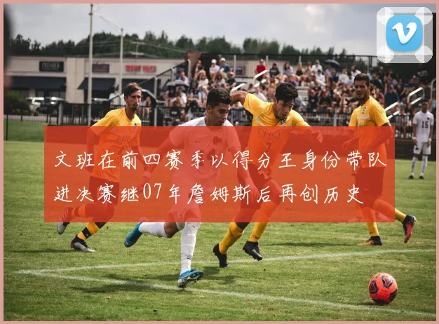 文班在前四赛季以得分王身份带队进决赛继07年詹姆斯后再创历史