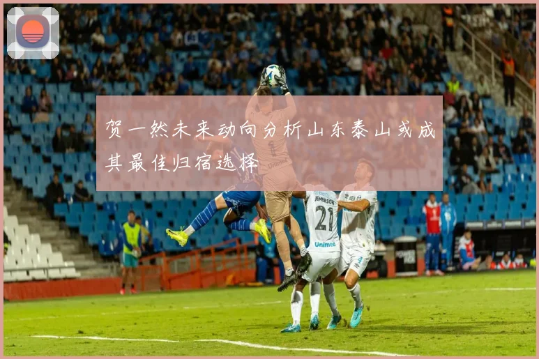 贺一然未来动向分析山东泰山或成其最佳归宿选择