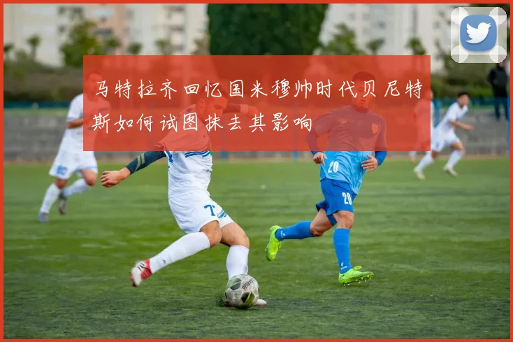 马特拉齐回忆国米穆帅时代贝尼特斯如何试图抹去其影响