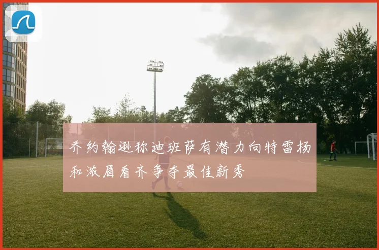 乔约翰逊称迪班萨有潜力向特雷杨和浓眉看齐争夺最佳新秀
