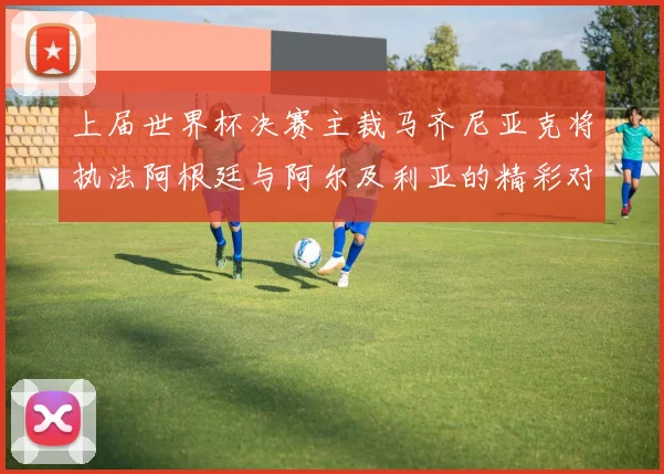 上届世界杯决赛主裁马齐尼亚克将执法阿根廷与阿尔及利亚的精彩对决
