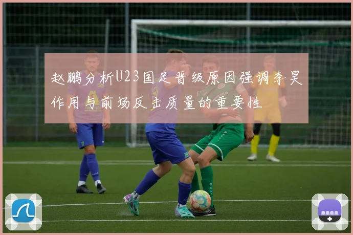 赵鹏分析U23国足晋级原因强调李昊作用与前场反击质量的重要性