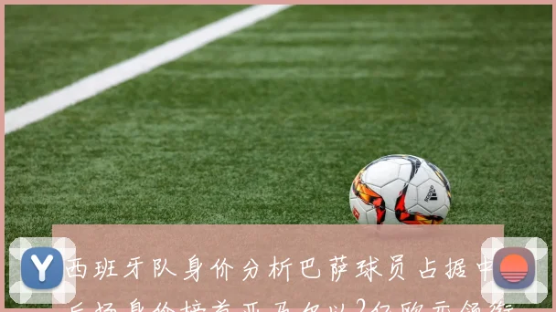西班牙队身价分析巴萨球员占据中后场身价榜首亚马尔以2亿欧元领衔