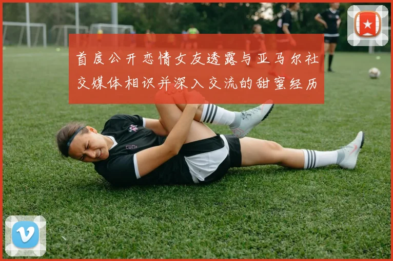 首度公开恋情女友透露与亚马尔社交媒体相识并深入交流的甜蜜经历