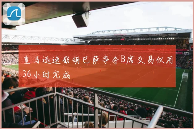 皇马迅速截胡巴萨争夺B席交易仅用36小时完成