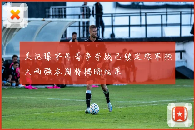 美记曝字母哥争夺战已锁定绿军热火两强本周将揭晓结果