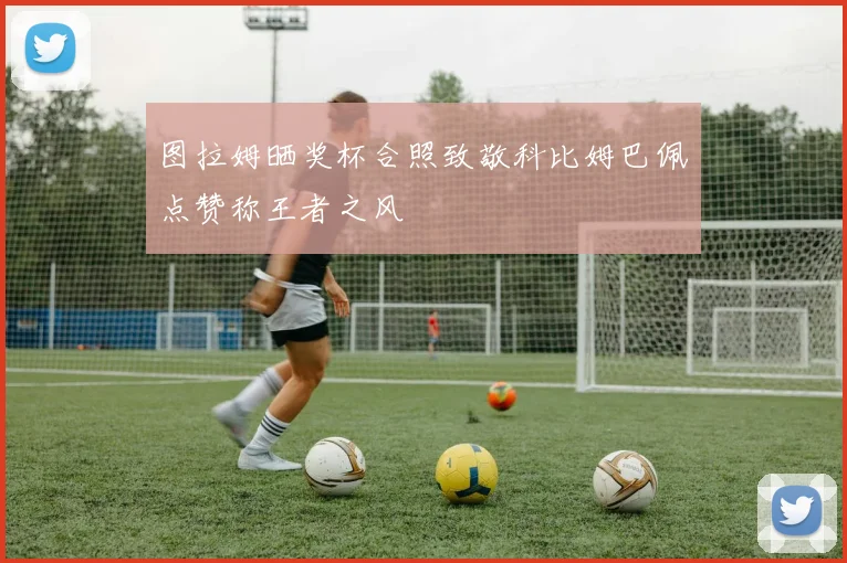图拉姆晒奖杯合照致敬科比姆巴佩点赞称王者之风